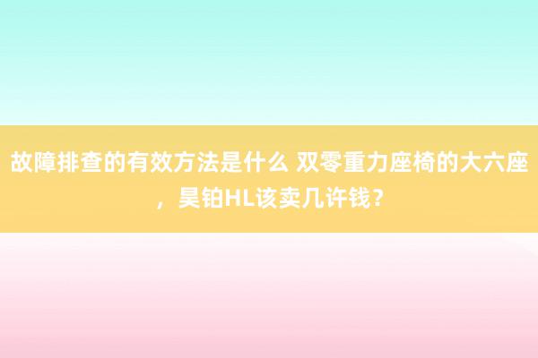 故障排查的有效方法是什么 双零重力座椅的大六座，昊铂HL该卖几许钱？