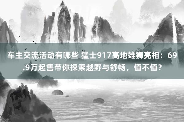 车主交流活动有哪些 猛士917高地雄狮亮相：69.9万起售带你探索越野与舒畅，值不值？