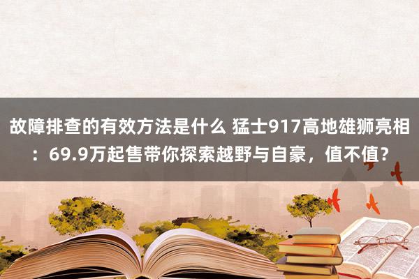 故障排查的有效方法是什么 猛士917高地雄狮亮相：69.9万起售带你探索越野与自豪，值不值？