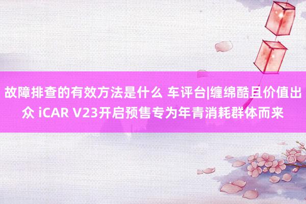 故障排查的有效方法是什么 车评台|缠绵酷且价值出众 iCAR V23开启预售专为年青消耗群体而来