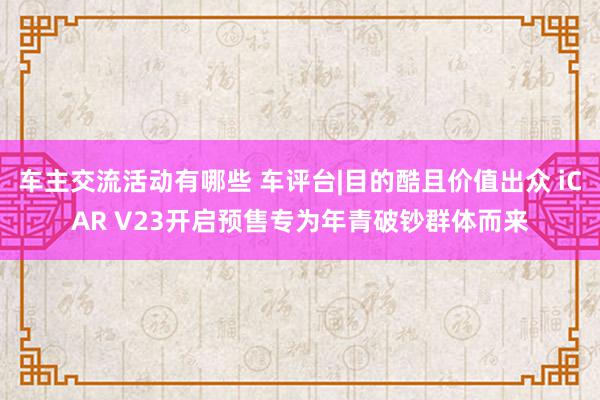 车主交流活动有哪些 车评台|目的酷且价值出众 iCAR V23开启预售专为年青破钞群体而来