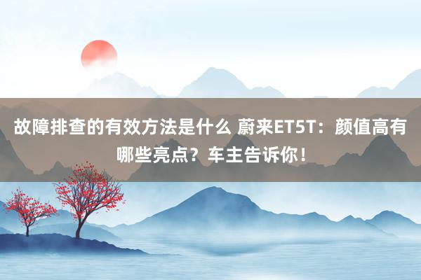 故障排查的有效方法是什么 蔚来ET5T：颜值高有哪些亮点？车主告诉你！