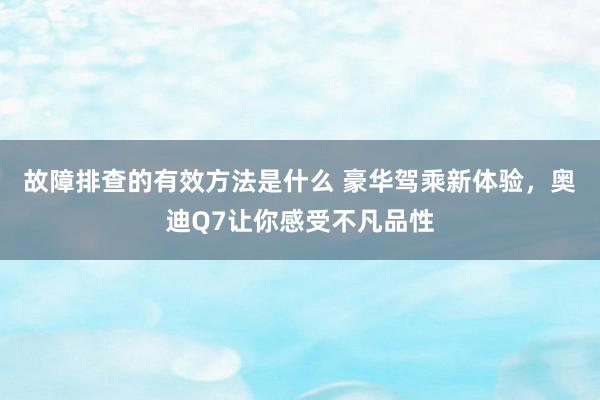 故障排查的有效方法是什么 豪华驾乘新体验，奥迪Q7让你感受不凡品性