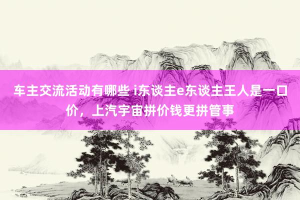 车主交流活动有哪些 i东谈主e东谈主王人是一口价，上汽宇宙拼价钱更拼管事