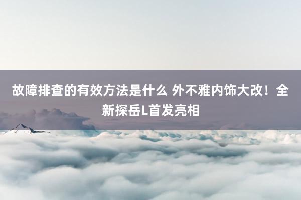 故障排查的有效方法是什么 外不雅内饰大改！全新探岳L首发亮相