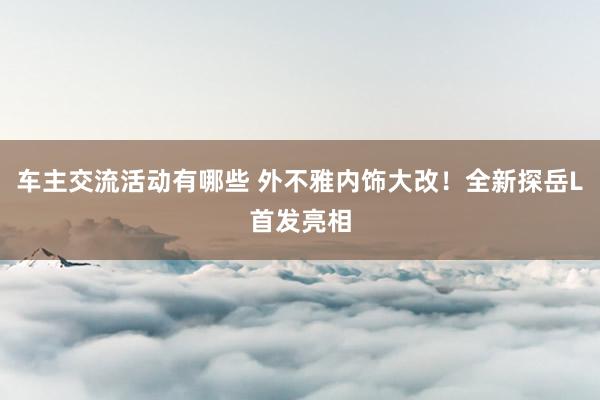 车主交流活动有哪些 外不雅内饰大改！全新探岳L首发亮相