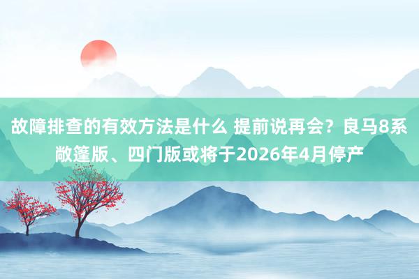 故障排查的有效方法是什么 提前说再会？良马8系敞篷版、四门版或将于2026年4月停产