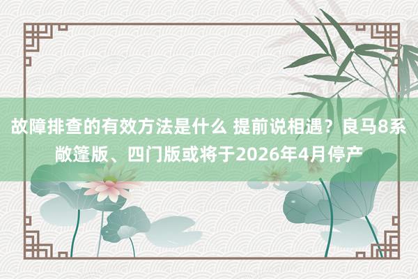 故障排查的有效方法是什么 提前说相遇？良马8系敞篷版、四门版或将于2026年4月停产