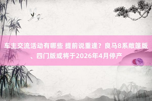 车主交流活动有哪些 提前说重逢？良马8系敞篷版、四门版或将于2026年4月停产