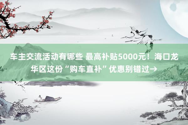 车主交流活动有哪些 最高补贴5000元！海口龙华区这份“购车直补”优惠别错过→