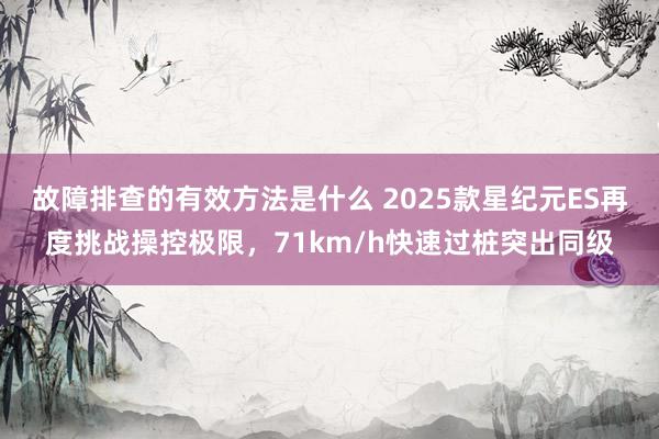 故障排查的有效方法是什么 2025款星纪元ES再度挑战操控极限，71km/h快速过桩突出同级