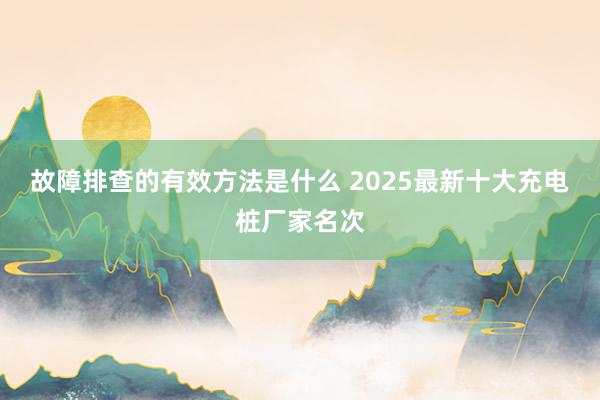 故障排查的有效方法是什么 2025最新十大充电桩厂家名次