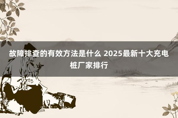 故障排查的有效方法是什么 2025最新十大充电桩厂家排行