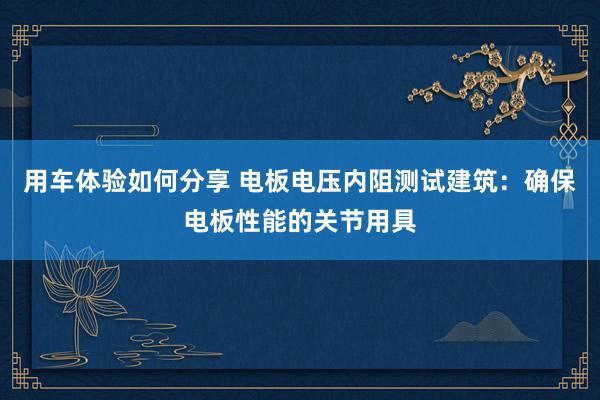 用车体验如何分享 电板电压内阻测试建筑：确保电板性能的关节用具