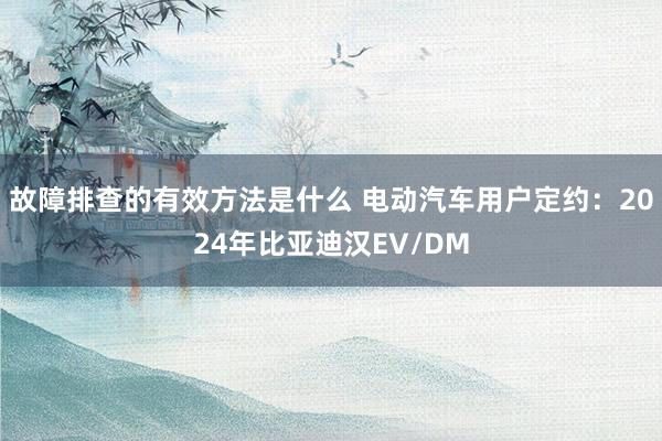 故障排查的有效方法是什么 电动汽车用户定约：2024年比亚迪汉EV/DM