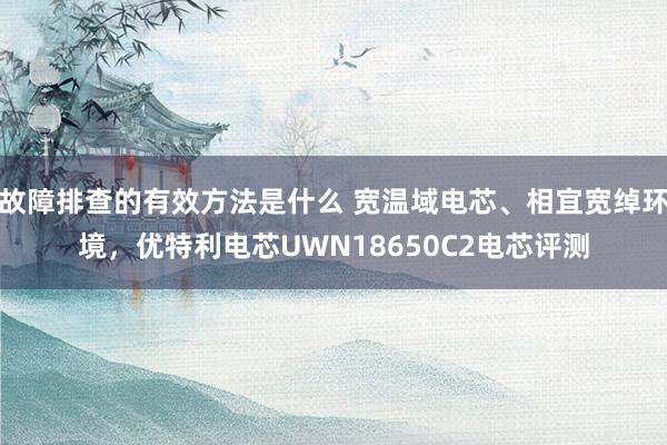 故障排查的有效方法是什么 宽温域电芯、相宜宽绰环境，优特利电芯UWN18650C2电芯评测