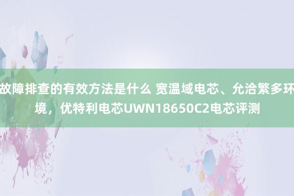 故障排查的有效方法是什么 宽温域电芯、允洽繁多环境，优特利电芯UWN18650C2电芯评测