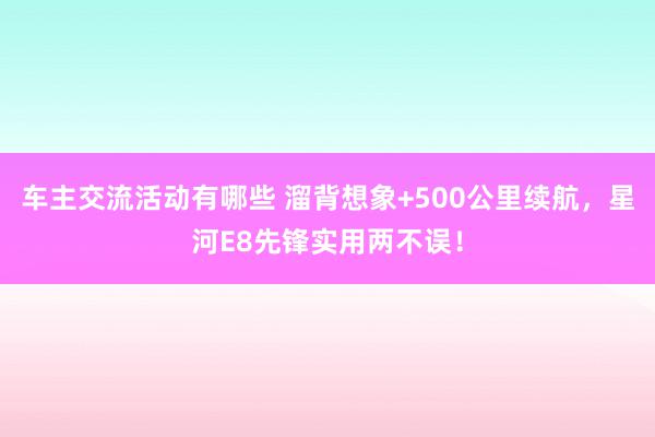 车主交流活动有哪些 溜背想象+500公里续航，星河E8先锋实用两不误！