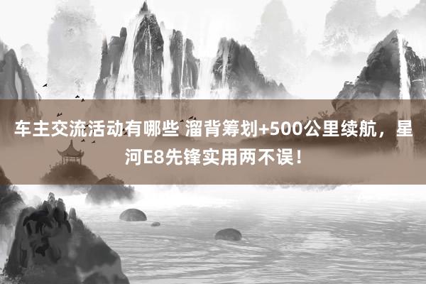 车主交流活动有哪些 溜背筹划+500公里续航，星河E8先锋实用两不误！