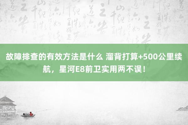 故障排查的有效方法是什么 溜背打算+500公里续航，星河E8前卫实用两不误！