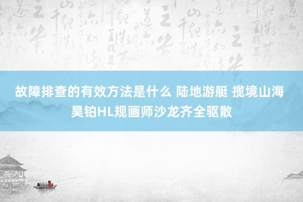 故障排查的有效方法是什么 陆地游艇 揽境山海 昊铂HL规画师沙龙齐全驱散