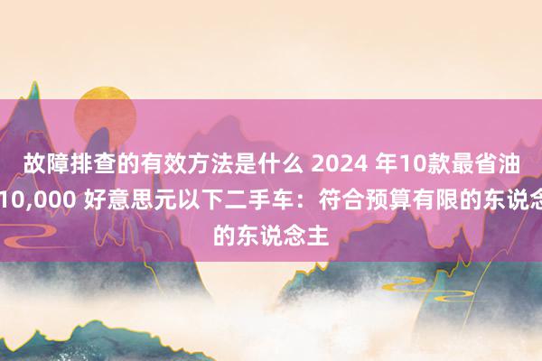 故障排查的有效方法是什么 2024 年10款最省油的 10,000 好意思元以下二手车：符合预算有限的东说念主