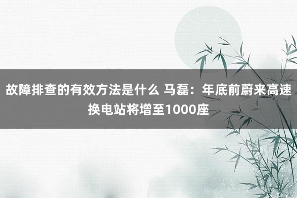 故障排查的有效方法是什么 马磊：年底前蔚来高速换电站将增至1000座