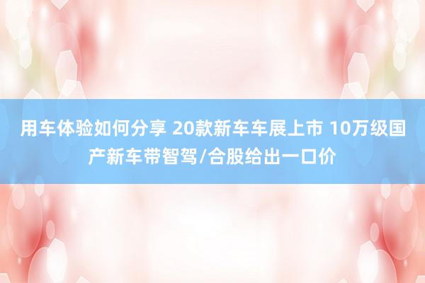 用车体验如何分享 20款新车车展上市 10万级国产新车带智驾/合股给出一口价