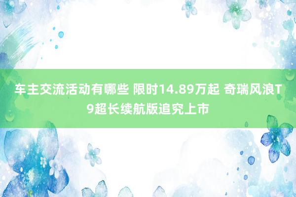 车主交流活动有哪些 限时14.89万起 奇瑞风浪T9超长续航版追究上市