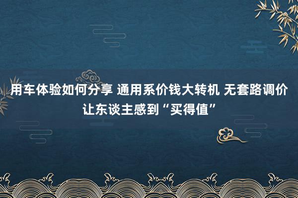 用车体验如何分享 通用系价钱大转机 无套路调价让东谈主感到“买得值”