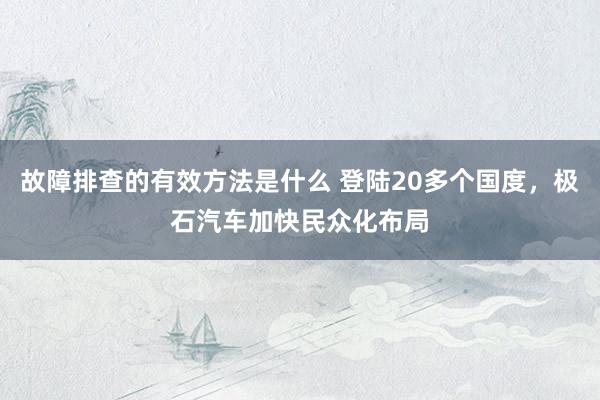 故障排查的有效方法是什么 登陆20多个国度，极石汽车加快民众化布局