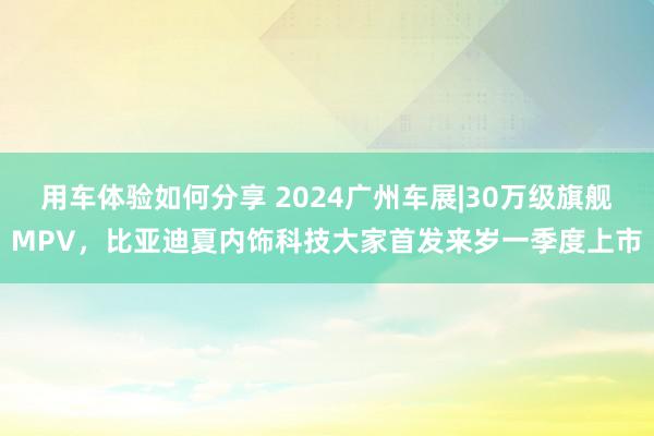 用车体验如何分享 2024广州车展|30万级旗舰MPV，比亚迪夏内饰科技大家首发来岁一季度上市