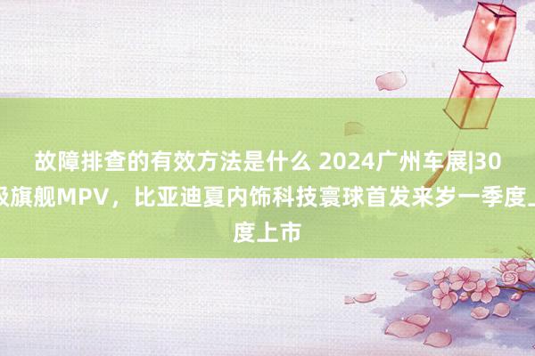 故障排查的有效方法是什么 2024广州车展|30万级旗舰MPV，比亚迪夏内饰科技寰球首发来岁一季度上市