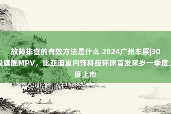 故障排查的有效方法是什么 2024广州车展|30万级旗舰MPV，比亚迪夏内饰科技环球首发来岁一季度上市