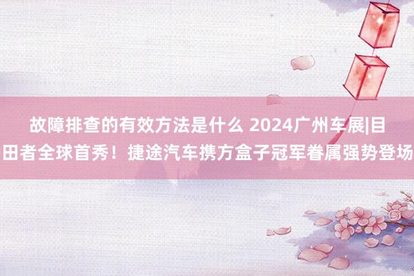 故障排查的有效方法是什么 2024广州车展|目田者全球首秀！捷途汽车携方盒子冠军眷属强势登场