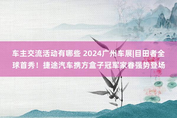 车主交流活动有哪些 2024广州车展|目田者全球首秀！捷途汽车携方盒子冠军家眷强势登场