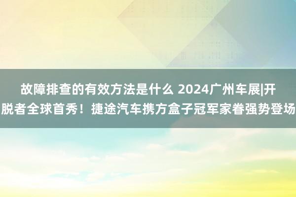 故障排查的有效方法是什么 2024广州车展|开脱者全球首秀！捷途汽车携方盒子冠军家眷强势登场