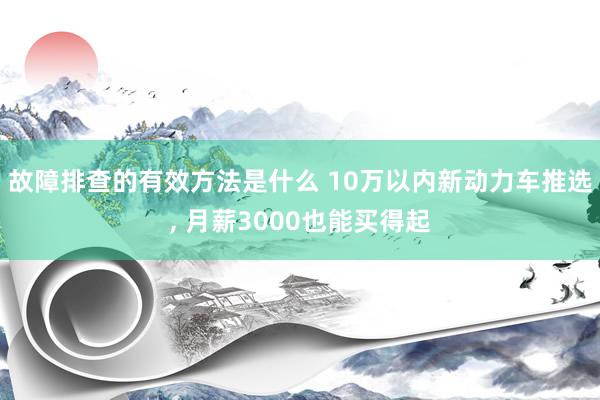 故障排查的有效方法是什么 10万以内新动力车推选, 月薪3000也能买得起