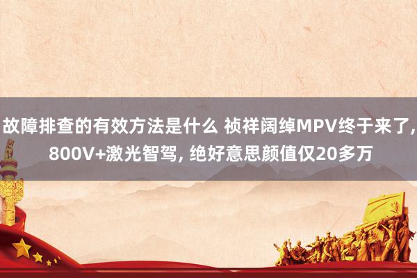 故障排查的有效方法是什么 祯祥阔绰MPV终于来了, 800V+激光智驾, 绝好意思颜值仅20多万