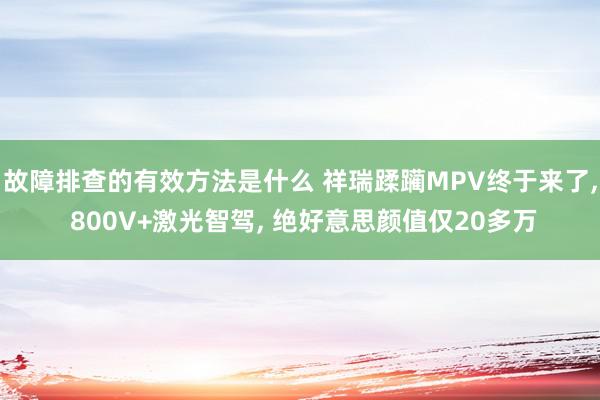 故障排查的有效方法是什么 祥瑞蹂躏MPV终于来了, 800V+激光智驾, 绝好意思颜值仅20多万