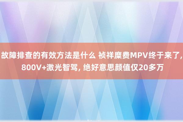 故障排查的有效方法是什么 祯祥糜费MPV终于来了, 800V+激光智驾, 绝好意思颜值仅20多万