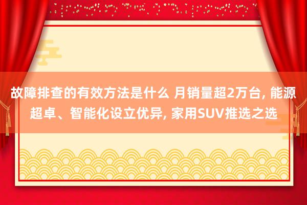 故障排查的有效方法是什么 月销量超2万台, 能源超卓、智能化设立优异, 家用SUV推选之选