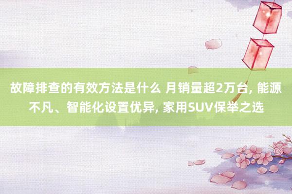 故障排查的有效方法是什么 月销量超2万台, 能源不凡、智能化设置优异, 家用SUV保举之选