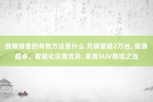 故障排查的有效方法是什么 月销量超2万台, 能源超卓、智能化设置优异, 家用SUV推选之选