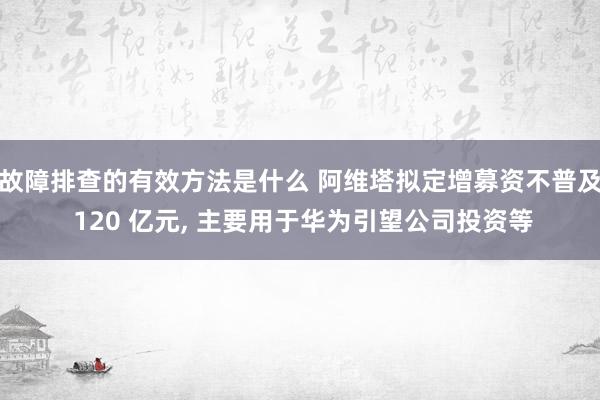 故障排查的有效方法是什么 阿维塔拟定增募资不普及 120 亿元, 主要用于华为引望公司投资等