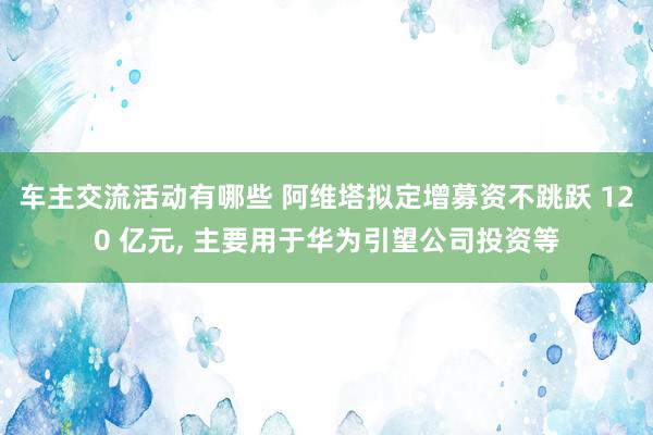 车主交流活动有哪些 阿维塔拟定增募资不跳跃 120 亿元, 主要用于华为引望公司投资等