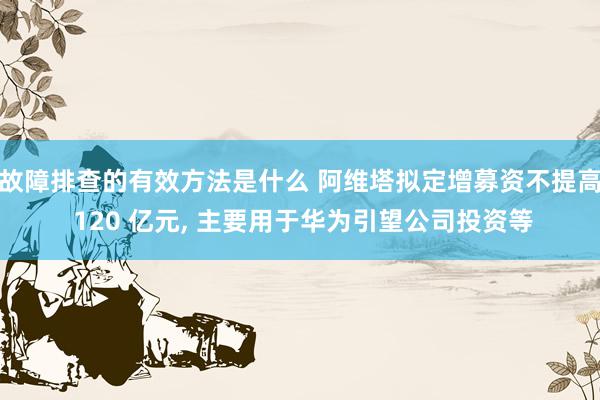 故障排查的有效方法是什么 阿维塔拟定增募资不提高 120 亿元, 主要用于华为引望公司投资等