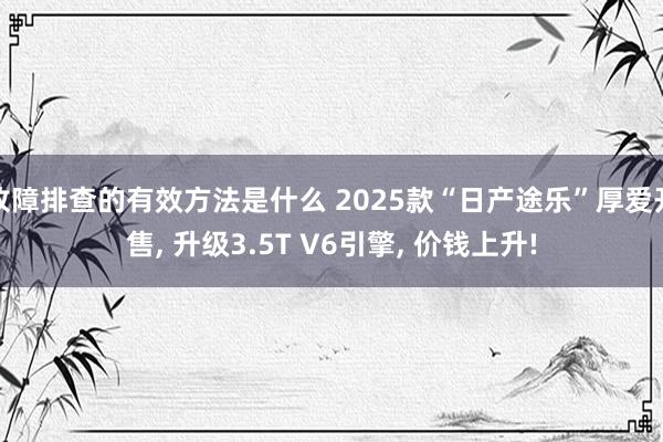 故障排查的有效方法是什么 2025款“日产途乐”厚爱开售, 升级3.5T V6引擎, 价钱上升!