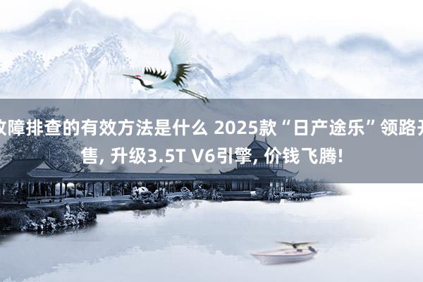 故障排查的有效方法是什么 2025款“日产途乐”领路开售, 升级3.5T V6引擎, 价钱飞腾!