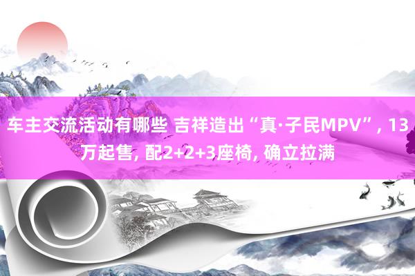 车主交流活动有哪些 吉祥造出“真·子民MPV”, 13万起售, 配2+2+3座椅, 确立拉满